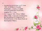   He was born at 9.03pm on 21 June 1982, at St Mary’s Hospital, Paddington, London. A bulletin announced that the Royal baby weighed 7lb 1 1/2oz. On 4 August 1982, Prince William Arthur Philip Louis was christened by the Archbishop of Canterbury, Dr Robert Runcie, in the Music Room at Buckingham Pal