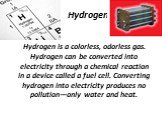 Hydrogen. Hydrogen is a colorless, odorless gas. Hydrogen can be converted into electricity through a chemical reaction in a device called a fuel cell. Converting hydrogen into electricity produces no pollution—only water and heat.