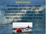 Wave power. The energy of the ocean's waves and tides can also be used to generate electricity with dams that force ocean water through turbines. This is called tidal energy, or wave power.