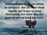 Nonrenewable resources cannot be increased. We can make these supplies last longer by using them wisely, but when they are gone we will not have any more.