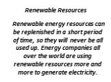 Renewable Resources. Renewable energy resources can be replenished in a short period of time, so they will never be all used up. Energy companies all over the world are using renewable resources more and more to generate electricity.