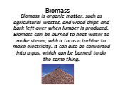 Biomass. Biomass is organic matter, such as agricultural wastes, and wood chips and bark left over when lumber is produced. Biomass can be burned to heat water to make steam, which turns a turbine to make electricity. It can also be converted into a gas, which can be burned to do the same thing.