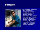 Surgeon. In medicine, a surgeon is a specialist in surgery. Surgery is a broad category of invasive medical treatment that involves the cutting of a body, whether human or animal, for a specific reason such as the removal of diseased tissue or to repair a tear or breakage.