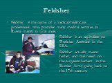 Feldsher. Feldsher is the name of a medical/healthcare professional who provides many medical services in Russia mainly in rural areas. Feldsher is an equivalent to Physician Assistant in the USA. Feldsher actually means barber, and was based on the surgeons-barbers in the Russian Army going back to