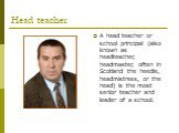 Head teacher. A head teacher or school principal (also known as headteacher, headmaster, often in Scotland the heedie, headmistress, or the head) is the most senior teacher and leader of a school.