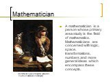 Mathematician. Archimedes was among the greatest mathematicians of antiquity. A mathematician is a person whose primary area study is the field of mathematics. Mathematicians are concerned with logic, space, transformations, numbers and more general ideas which encompass these concepts.