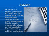 Actuary. An actuary is a business professional who deals with the financial impact of risk and uncertainty. Actuaries provide expert assessments of financial security systems, with a focus on their complexity, their mathematics, and their mechanisms.