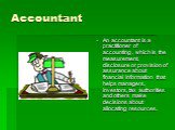 Accountant. An accountant is a practitioner of accounting , which is the measurement, disclosure or provision of assurance about financial information that helps managers, investors, tax authorities and others make decisions about allocating resources.