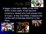 It began in the early 1950s in the USA. Within a few years, It had become America’s newest and most popular kind of music. In the mid-1950s it became the central part of teenage rebellion in the West. Punk- rock