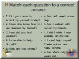 B Match each question to a correct answer: 1. Did you come to school by yourself today? 2. Does she know how to get dressed by herself? 3. How did you hurt yourself? 4. Is he able to help himself? 5. Why are you crying? a. No, he'll need some help. b. No, I walked with two of my friends. c. I did it