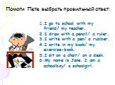 Помоги Пете выбрать правильный ответ: I go to school with my friend/ my teacher. I draw with a pencil/ a ruler. I write with a pen/ a rubber. I write in my book/ my exercise-book. I sit on a chair/ on a desk. My name is Jane. I am a schoolboy/ a schoolgirl.