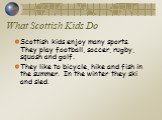 What Scottish Kids Do. Scottish kids enjoy many sports. They play football, soccer, rugby, squash and golf. They like to bicycle, hike and fish in the summer. In the winter they ski and sled.