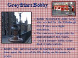Greyfriars Bobby. Bobby belonged to John Gray, who worked for the Edinburgh City Police as a night watchman. The two were inseparable for approximately two years. On 8 February 1858, Gray died of tuberculosis. Bobby, who survived Gray by fourteen years, is said to have spent the rest of his life sit