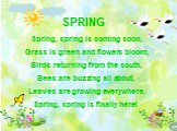SPRING Spring, spring is coming soon, Grass is green and flowers bloom, Birds returning from the south, Bees are buzzing all about, Leaves are growing everywhere, Spring, spring is finally here!