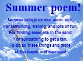 Summer brings us nice warm sun, For swimming, fishing, and lots of fun, For finding seashells in the sand, For sunbathing to get a tan, To do all these things and more At the beach and seashore! Summer poem!