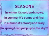 SEASONS In winter it's cold and snowy, In summer it's sunny and fine! In autumn it's cloudy and rainy, In spring I can jump up to the sky!!!