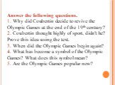 Answer the following questions. 1. Why did Coubertin decide to revive the Olympic Games at the end of the 19th century? 2. Coubertin thought highly of sport, didn't he? Prove this idea using the text. 3. When did the Olympic Games begin again? 4. What has become a symbol of the Olympic Games? What d