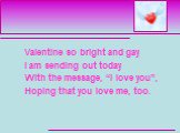Valentine so bright and gay I am sending out today With the message, “I love you”, Hoping that you love me, too.