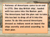 Patience of Americans came to an end in 1773. One day British ship', loaded with tea came into the Boston port. The Americans had the plan not to take this tea but to drop all of it into the water. To do this several Americans dressed as Indians went on board the ships secretly and acted according t