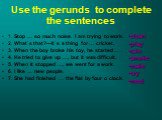 Use the gerunds to complete the sentences. 1. Stop … so much noise. I am trying to work. 2. What`s that?—It`s a thing for … cricket. 3. When the boy broke his toy, he started … . 4. He tried to give up …, but it was difficult. 5. When it stopped …, we went for a work. 6. I like … new people. 7. She 
