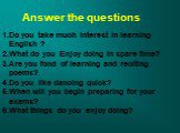 Answer the questions. Do you take much interest in learning English ? What do you Enjoy doing in spare time? Are you fond of learning and reciting poems? Do you like dancing quick? When will you begin preparing for your exams? What things do you enjoy doing?