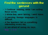 Find the sentences with the gerund. 1 Continue reading, while I am writing these words. 2 While they were talking, I went home. 3 Learning foreign languages is difficult. 4 The teachers tell us something interesting every day. 5 I am afraid of losing my keys. Keys 1, 3, 5.