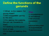 Define the functions of the gerunds. 1 What is the reason for going there? 2 She suggested going to the zoo. 3 On seeing her parents, the girl ran towards to them. 4 Traveling is the good kind of rest. 5 I`m tired of reading this text. Keys 1 определение 2 составное глагольное сказуемое 3 обстоятель
