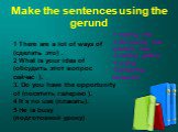 Make the sentences using the gerund. 1 There are a lot of ways of (сделать это) . 2 What is your idea of (обсудить этот вопрос сейчас ). 3. Do you have the opportunity of (посетить галерею ). 4 It`s no use (плакать). 5 He is busy (подготовкой уроку). 1 making this 2 discussing this question now. 3 v