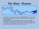The River Thames. In comparison with major rivers of the world, the Thames is a very small river. It has a total length of just 346 km (215 miles) and is the longest river wholly in England. The Thames begins in the gentle countryside of the Cotswold Hills in Gloucestershire, meandering eastwards th