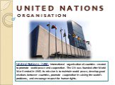 U N I T E D N A T I O N S O R G A N I S A T I O N. United Nations (UN), international organization of countries created to promote world peace and cooperation. The UN was founded after World War II ended in 1945. Its mission is to maintain world peace, develop good relations between countries, promo
