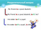 My friend is a good student. My friend is a good student, isn't he? His sister isn't a pupil. His sister isn't a pupil, is she?