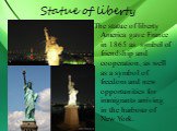 Statue of liberty. The statue of liberty America gave France in 1865 as symbol of friendship and cooperation, as well as a symbol of freedom and new opportunities for immigrants arriving in the harbour of New York.