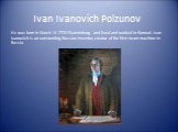 Ivan Ivanovich Polzunov. He was born in March 14 1728 Ekaterinburg and lived and worked in Barnaul. Ivan Ivanovich is an outstanding Russian inventor, creator of the first steam machine in Russia.