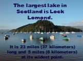 The largest lake in Scotland is Lock Lomond. It is 23 miles (37 kilometers) long and 5 miles (8 kilometers) at its widest point.