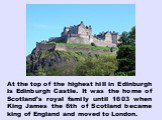 At the top of the highest hill in Edinburgh is Edinburgh Castle. It was the home of Scotland’s royal family until 1603 when King James the 6th of Scotland became king of England and moved to London.