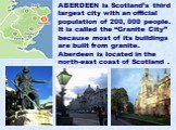 ABERDEEN is Scotland’s third largest city with an official population of 200, 000 people. It is called the “Granite City” because most of its buildings are built from granite. Aberdeen is located in the north-east coast of Scotland .