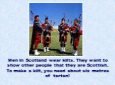 Men in Scotland wear kilts. They want to show other people that they are Scottish. To make a kilt, you need about six metres of tartan!