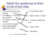 Match the sentences to their kinds of activities. A permanent state Daily routine or habit An action happening now Future plans annoyance. I do my homework every evening I’m talking to a friend at the moment I’m going to Canada this summer I work at the hospital She’s always talking during the lesso
