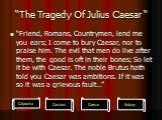 “The Tragedy Of Julius Caesar “. “Friend, Romans, Countrymen, lend me you ears; I come to bury Caesar, nor to praise him. The evil that men do live after them, the good is oft in their bones; So let it be with Caesar. The noble Brutus hath told you Caesar was ambitions. If it was so it was a grievou