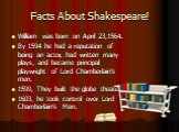 Facts About Shakespeare! William was born on April 23,1564. By 1594 he had a reputation of being an actor, had written many plays, and became principal playwright of Lord Chamberlain’s men. 1599, They built the globe theater. 1603, he took control over Lord Chamberlain’s Men.
