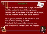 STANZAS When a man hath no freedom to fight for at home, Let him combat for that of his neighbours; Let him think of the glories of Greece and of Rome, And get knocked on his head for his labours. To do good to mankind is the chivalrous plan, And is always as nobly requited; Then battle for freedom 