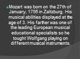 Mozart was born on the 27th of January, 1756 in Zaltzburg. His musical abilities displayed at the age of 3. His farther was one of the leading European musical educational specialists so he tought Wolfgang playing on different musical instruments.