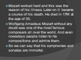 Mozart worked hard and this was the reason of his illness. Later on it became a course of his death. He died in 1791 at the age of 35. Wolfgang Amadeus Mozart without any doubt was one of the most famous composers all over the world. And even nowadays people listen to his compositions and admire the