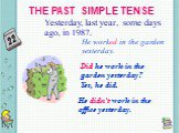 THE PAST SIMPLE TENSE. Yesterday, last year, some days ago, in 1987. He worked in the garden yesterday. Did he work in the garden yesterday? Yes, he did. He didn’t work in the office yesterday.