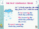 THE PAST CONTINUOUS TENSE. At 7 o’clock yesterday, the whole day, from 5 to 7, when he came. It was snowing the whole day yesterday. Was it snowing the whole day yesterday? Yes, it was. It wasn’t raining the whole day yesterday.