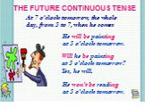 THE FUTURE CONTINUOUS TENSE. At 7 o’clock tomorrow, the whole day, from 5 to 7, when he comes. He will be painting at 5 o’clock tomorrow. Will he be painting at 5 o’clock tomorrow? Yes, he will. He won’t be reading at 5 o’clock tomorrow.