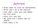 Действие. Every week he visits his grandparents. Every year I go to the sea-side. Very often I help Lena with Maths. He likes sport. Kolya runs very fast. My sister and I always help our parents. Mary reads a lot.