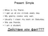 Present Simple. Mike is my friend. I get up at six o’clock every day. My granny cooks very well. Usually I clean my room on Saturday. We are friends. I am a student. Действие или факт???