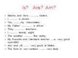 Is? Are? Am? Masha and Vera ……….. sisters. I ……… a doctor. You ………my classmates. My Father ………… a driver. They ……….. teachers. I ………. twenty eight. The weather ……… fine today. My Russian and Literature teacher ….a very good specialist. Ann and Jill …… very good at Maths. The food in our canteen ……. 