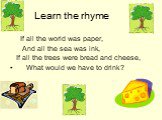 Learn the rhyme. If all the world was paper, And all the sea was ink, If all the trees were bread and cheese, What would we have to drink?